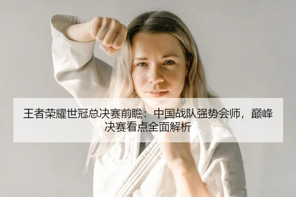 王者荣耀世冠总决赛前瞻：中国战队强势会师，巅峰决赛看点全面解析